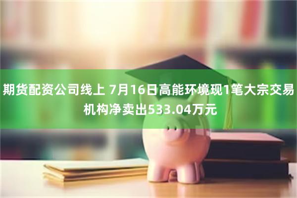 期货配资公司线上 7月16日高能环境现1笔大宗交易 机构净卖出533.04万元