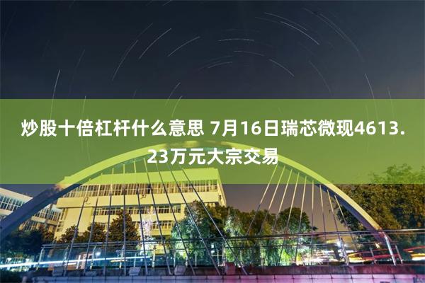 炒股十倍杠杆什么意思 7月16日瑞芯微现4613.23万元大宗交易