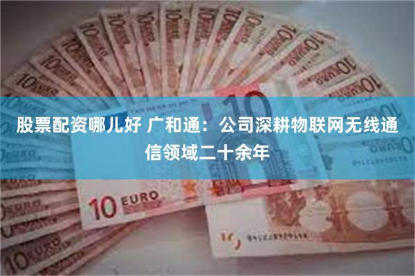 股票配资哪儿好 广和通：公司深耕物联网无线通信领域二十余年