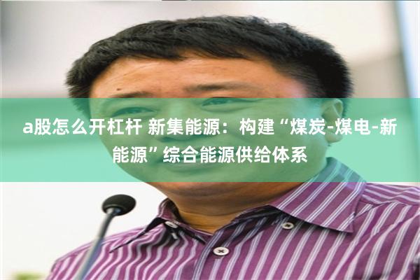 a股怎么开杠杆 新集能源:构建“煤炭-煤电-新能源”综合能源供给体系