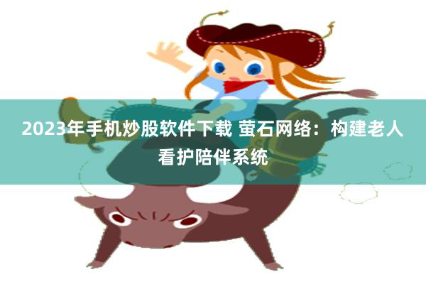 2023年手机炒股软件下载 萤石网络：构建老人看护陪伴系统