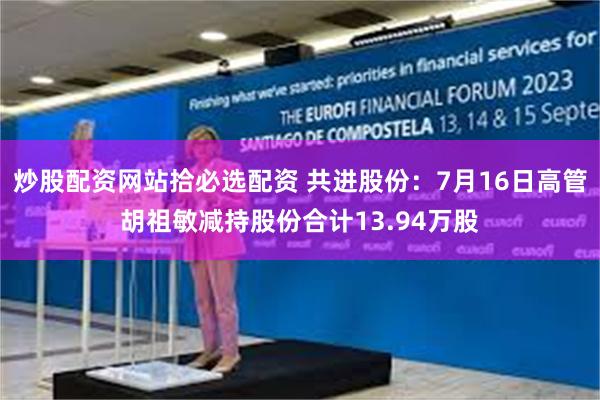 炒股配资网站拾必选配资 共进股份：7月16日高管胡祖敏减持股份合计13.94万股