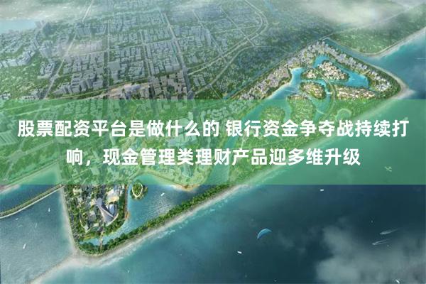 股票配资平台是做什么的 银行资金争夺战持续打响，现金管理类理财产品迎多维升级