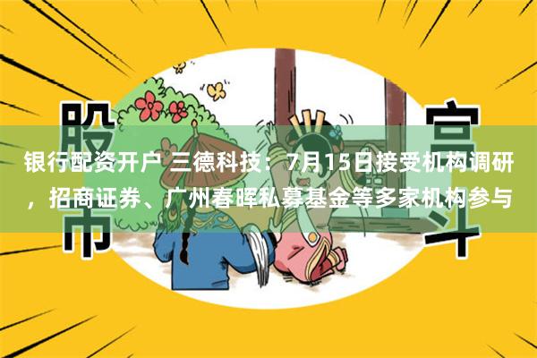银行配资开户 三德科技：7月15日接受机构调研，招商证券、广州春晖私募基金等多家机构参与