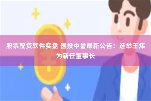 股票配资软件实盘 国投中鲁最新公告：选举王炜为新任董事长