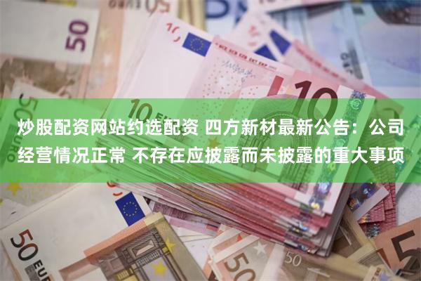 炒股配资网站约选配资 四方新材最新公告：公司经营情况正常 不存在应披露而未披露的重大事项