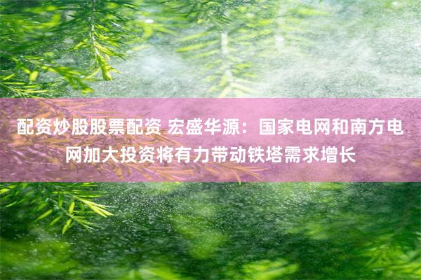 配资炒股股票配资 宏盛华源：国家电网和南方电网加大投资将有力带动铁塔需求增长