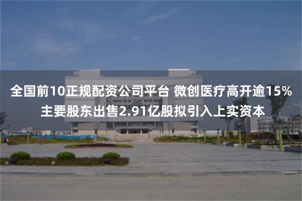 全国前10正规配资公司平台 微创医疗高开逾15% 主要股东出售2.91亿股拟引入上实资本