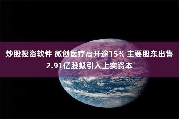 炒股投资软件 微创医疗高开逾15% 主要股东出售2.91亿股拟引入上实资本