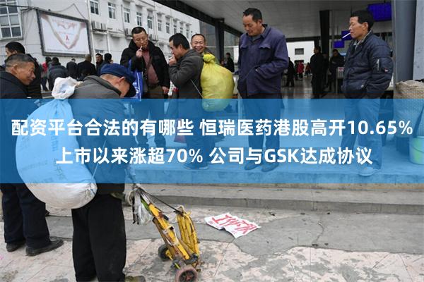 配资平台合法的有哪些 恒瑞医药港股高开10.65% 上市以来涨超70% 公司与GSK达成协议
