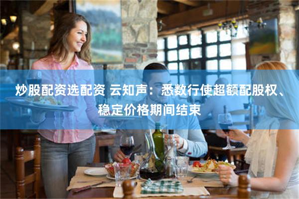 炒股配资选配资 云知声：悉数行使超额配股权、稳定价格期间结束