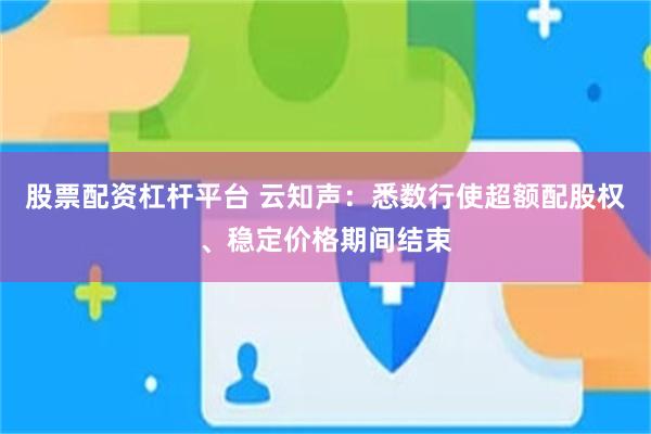 股票配资杠杆平台 云知声：悉数行使超额配股权、稳定价格期间结束