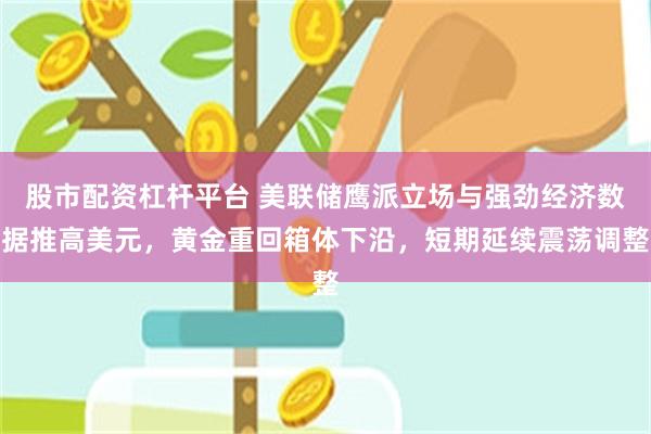 股市配资杠杆平台 美联储鹰派立场与强劲经济数据推高美元，黄金重回箱体下沿，短期延续震荡调整