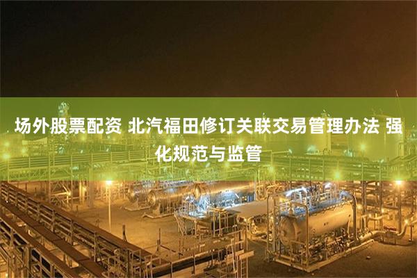 场外股票配资 北汽福田修订关联交易管理办法 强化规范与监管