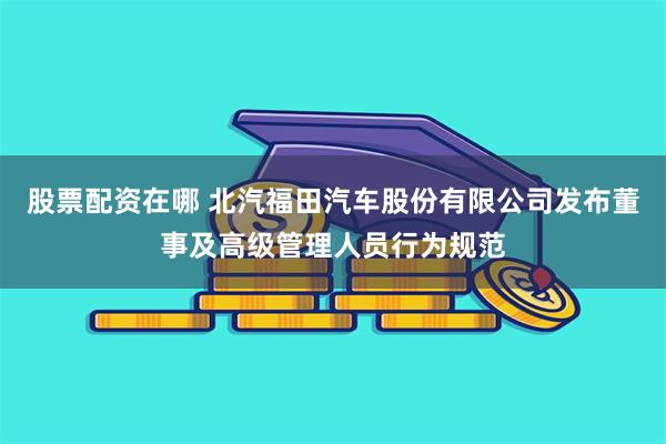 股票配资在哪 北汽福田汽车股份有限公司发布董事及高级管理人员行为规范