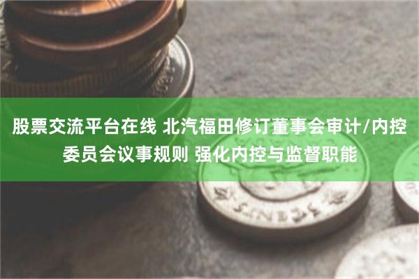 股票交流平台在线 北汽福田修订董事会审计/内控委员会议事规则 强化内控与监督职能