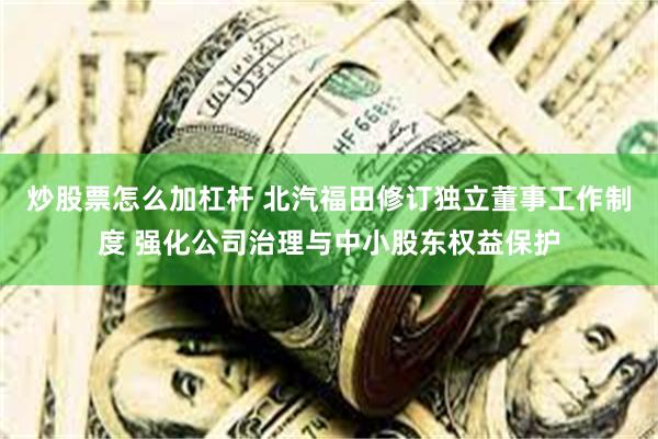 炒股票怎么加杠杆 北汽福田修订独立董事工作制度 强化公司治理与中小股东权益保护