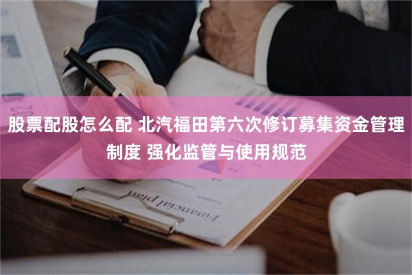 股票配股怎么配 北汽福田第六次修订募集资金管理制度 强化监管与使用规范