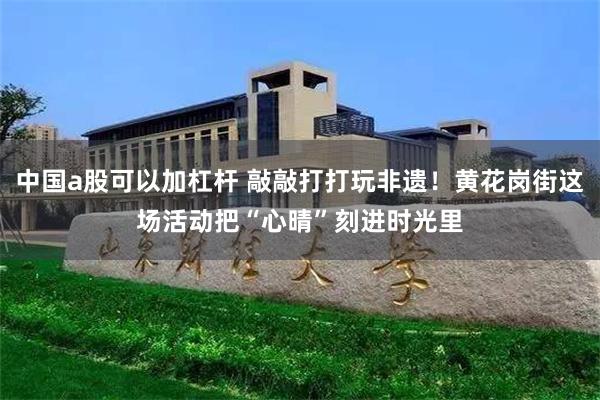 中国a股可以加杠杆 敲敲打打玩非遗!黄花岗街这场活动把“心晴”刻进时光里