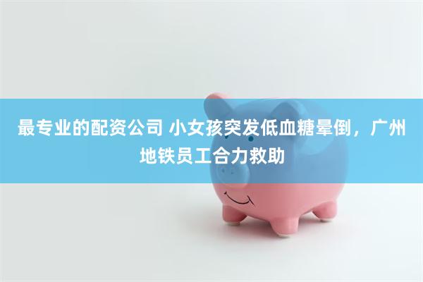 最专业的配资公司 小女孩突发低血糖晕倒，广州地铁员工合力救助