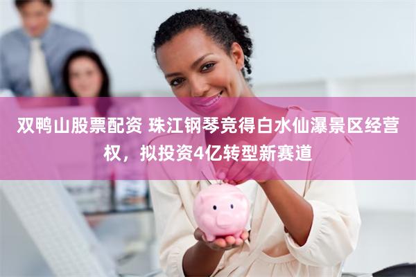 双鸭山股票配资 珠江钢琴竞得白水仙瀑景区经营权，拟投资4亿转型新赛道