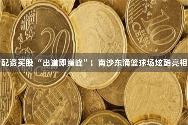 配资买股 “出道即巅峰”!南沙东涌篮球场炫酷亮相