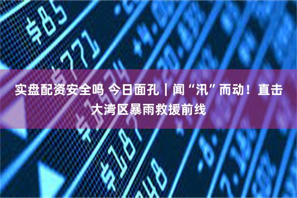 实盘配资安全吗 今日面孔｜闻“汛”而动！直击大湾区暴雨救援前线