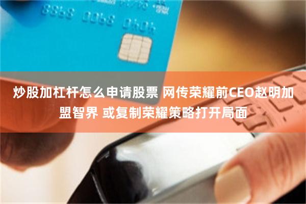炒股加杠杆怎么申请股票 网传荣耀前CEO赵明加盟智界 或复制荣耀策略打开局面
