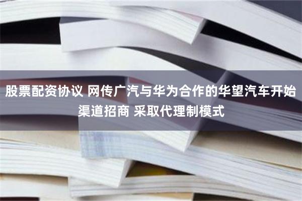 股票配资协议 网传广汽与华为合作的华望汽车开始渠道招商 采取代理制模式
