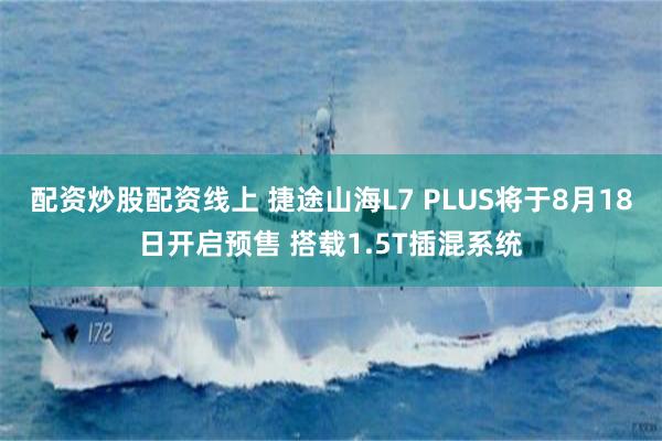 配资炒股配资线上 捷途山海L7 PLUS将于8月18日开启预售 搭载1.5T插混系统