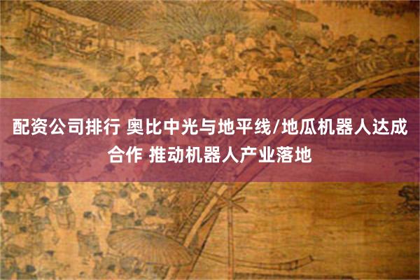 配资公司排行 奥比中光与地平线/地瓜机器人达成合作 推动机器人产业落地