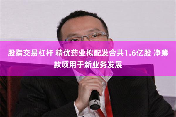 股指交易杠杆 精优药业拟配发合共1.6亿股 净筹款项用于新业务发展