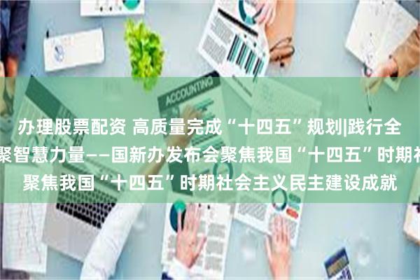 办理股票配资 高质量完成“十四五”规划|践行全过程人民民主 广泛凝聚智慧力量——国新办发布会聚焦我国“十四五”时期社会主义民主建设成就
