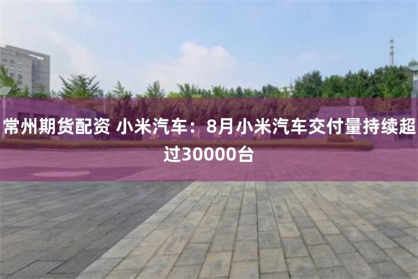 常州期货配资 小米汽车：8月小米汽车交付量持续超过30000台
