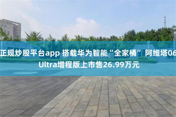 正规炒股平台app 搭载华为智能“全家桶” 阿维塔06 Ultra增程版上市售26.99万元