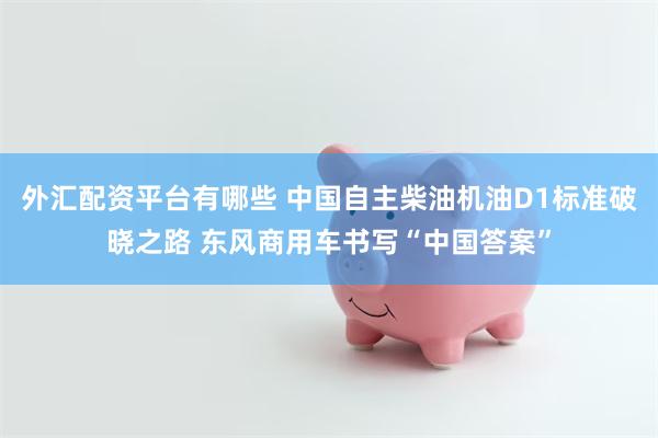 外汇配资平台有哪些 中国自主柴油机油D1标准破晓之路 东风商用车书写“中国答案”