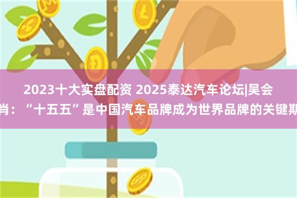 2023十大实盘配资 2025泰达汽车论坛|吴会肖:“十五五”是中国汽车品牌成为世界品牌的关键期