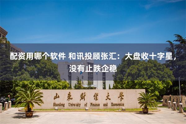 配资用哪个软件 和讯投顾张汇：大盘收十字星，没有止跌企稳