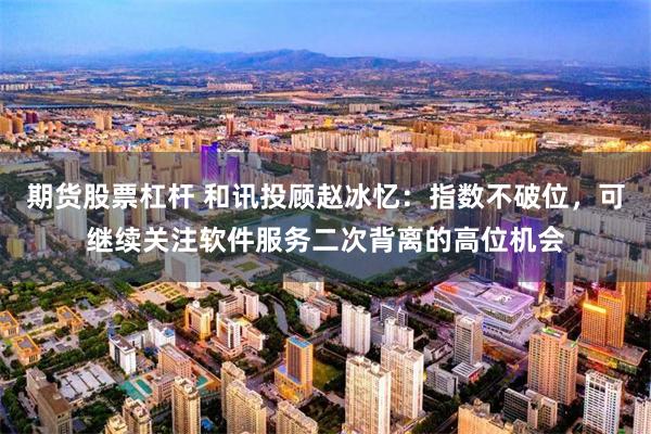 期货股票杠杆 和讯投顾赵冰忆：指数不破位，可继续关注软件服务二次背离的高位机会