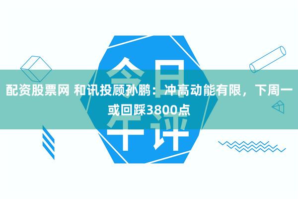 配资股票网 和讯投顾孙鹏：冲高动能有限，下周一或回踩3800点