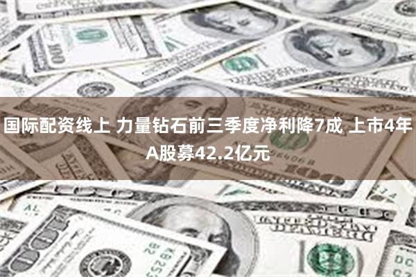 国际配资线上 力量钻石前三季度净利降7成 上市4年A股募42.2亿元