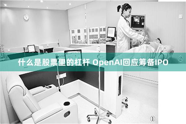 什么是股票里的杠杆 OpenAI回应筹备IPO