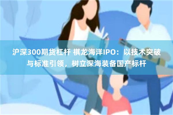 沪深300期货杠杆 祺龙海洋IPO:以技术突破与标准引领,树立深海装备国产标杆