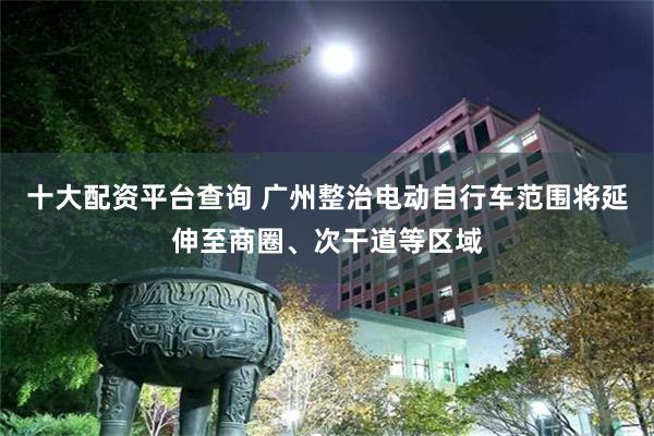 十大配资平台查询 广州整治电动自行车范围将延伸至商圈、次干道等区域