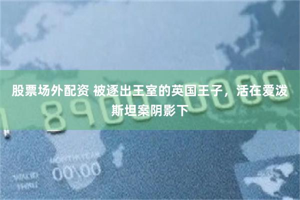 股票场外配资 被逐出王室的英国王子，活在爱泼斯坦案阴影下