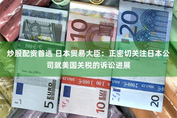 炒股配资首选 日本贸易大臣：正密切关注日本公司就美国关税的诉讼进展