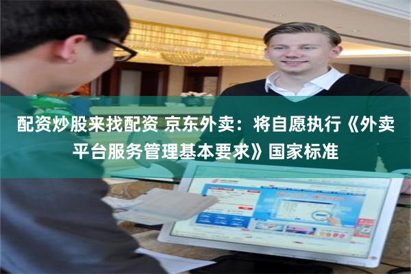 配资炒股来找配资 京东外卖：将自愿执行《外卖平台服务管理基本要求》国家标准