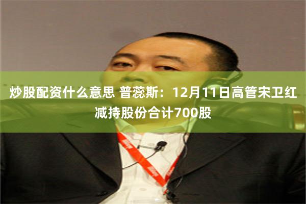 炒股配资什么意思 普蕊斯：12月11日高管宋卫红减持股份合计700股