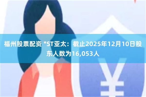 福州股票配资 *ST亚太：截止2025年12月10日股东人数为16,053人
