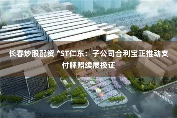 长春炒股配资 *ST仁东：子公司合利宝正推动支付牌照续展换证